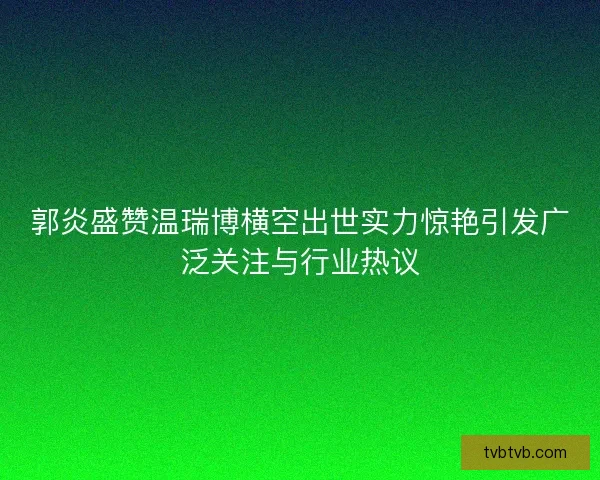 郭炎盛赞温瑞博横空出世实力惊艳引发广泛关注与行业热议