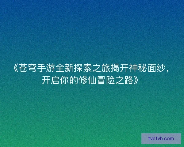 《苍穹手游全新探索之旅揭开神秘面纱，开启你的修仙冒险之路》