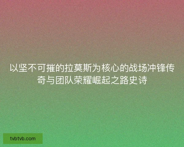 以坚不可摧的拉莫斯为核心的战场冲锋传奇与团队荣耀崛起之路史诗