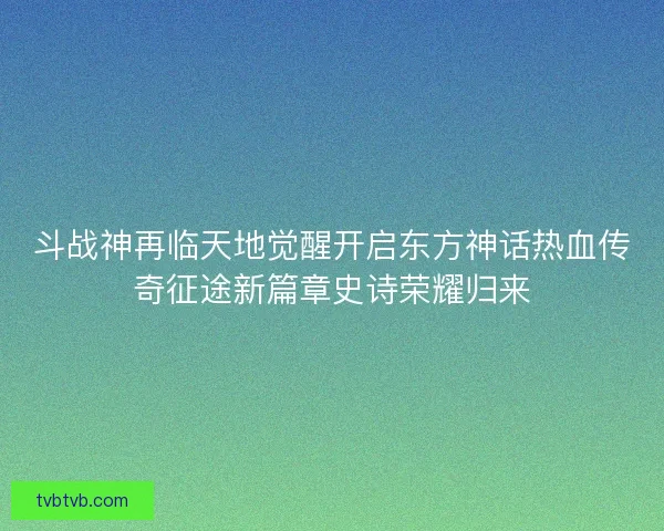 斗战神再临天地觉醒开启东方神话热血传奇征途新篇章史诗荣耀归来