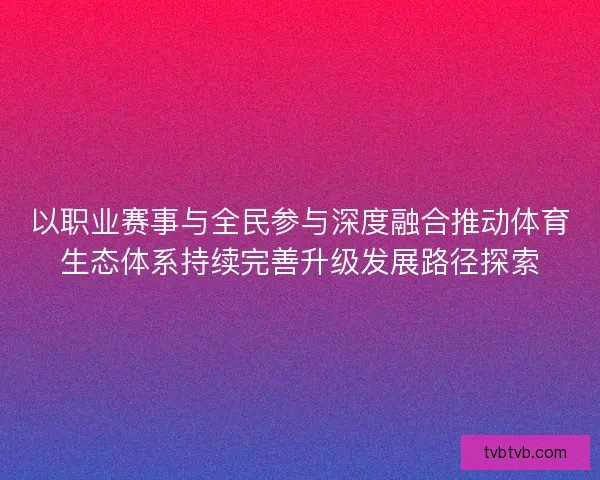 以职业赛事与全民参与深度融合推动体育生态体系持续完善升级发展路径探索