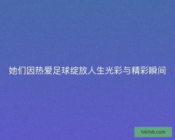 她们因热爱足球绽放人生光彩与精彩瞬间